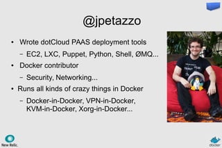 @jpetazzo
● Wrote dotCloud PAAS deployment tools
– EC2, LXC, Puppet, Python, Shell, ØMQ...
● Docker contributor
– Security, Networking...
● Runs all kinds of crazy things in Docker
– Docker-in-Docker, VPN-in-Docker,
KVM-in-Docker, Xorg-in-Docker...
 