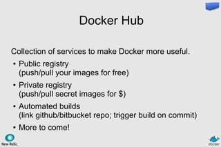 Docker Hub
Collection of services to make Docker more useful.
● Public registry
(push/pull your images for free)
● Private registry
(push/pull secret images for $)
● Automated builds
(link github/bitbucket repo; trigger build on commit)
● More to come!
 