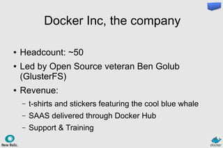 Docker Inc, the company
● Headcount: ~50
● Led by Open Source veteran Ben Golub
(GlusterFS)
● Revenue:
– t-shirts and stickers featuring the cool blue whale
– SAAS delivered through Docker Hub
– Support & Training
 