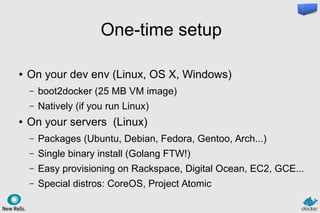 One-time setup
● On your dev env (Linux, OS X, Windows)
– boot2docker (25 MB VM image)
– Natively (if you run Linux)
● On your servers (Linux)
– Packages (Ubuntu, Debian, Fedora, Gentoo, Arch...)
– Single binary install (Golang FTW!)
– Easy provisioning on Rackspace, Digital Ocean, EC2, GCE...
– Special distros: CoreOS, Project Atomic
 