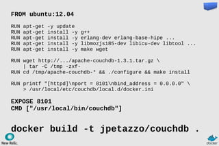 FROM ubuntu:12.04
RUN apt-get -y update
RUN apt-get install -y g++
RUN apt-get install -y erlang-dev erlang-base-hipe ...
RUN apt-get install -y libmozjs185-dev libicu-dev libtool ...
RUN apt-get install -y make wget
RUN wget http://.../apache-couchdb-1.3.1.tar.gz 
| tar -C /tmp -zxf-
RUN cd /tmp/apache-couchdb-* && ./configure && make install
RUN printf "[httpd]nport = 8101nbind_address = 0.0.0.0" 
> /usr/local/etc/couchdb/local.d/docker.ini
EXPOSE 8101
CMD ["/usr/local/bin/couchdb"]
docker build -t jpetazzo/couchdb .
 