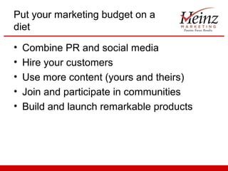 Put your marketing budget on a
diet
•
•
•
•
•

Combine PR and social media
Hire your customers
Use more content (yours and theirs)
Join and participate in communities
Build and launch remarkable products

 