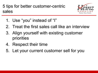 5 tips for better customer-centric
sales
1. Use “you” instead of “I”
2. Treat the first sales call like an interview
3. Align yourself with existing customer
priorities
4. Respect their time
5. Let your current customer sell for you

 