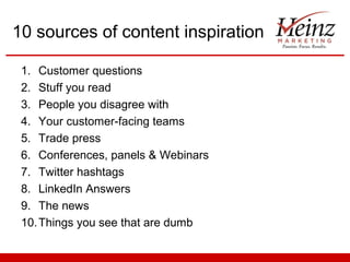 10 sources of content inspiration
1. Customer questions
2. Stuff you read
3. People you disagree with
4. Your customer-facing teams
5. Trade press
6. Conferences, panels & Webinars
7. Twitter hashtags
8. LinkedIn Answers
9. The news
10. Things you see that are dumb

 