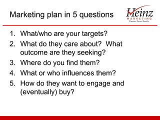 Marketing plan in 5 questions
1. What/who are your targets?
2. What do they care about? What
outcome are they seeking?
3. Where do you find them?
4. What or who influences them?
5. How do they want to engage and
(eventually) buy?

 