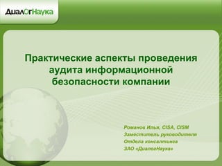 Практические аспекты проведения аудита информационной безопасности компании 
Романов Илья, CISA, CISM 
Заместитель руководителя 
Отдела консалтинга 
ЗАО «ДиалогНаука»  