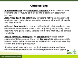 Conclusions
 Business-as-Usual and Abandoned Land Use are not a sustainable
solutions the for future as they lead to a decline in ecosystem
services
 Abandoned Land Use potentially threatens native biodiversity and
produces ecosystem dis-services due to potential growth of weeds
and pest animals
 Although Agro-centric is commercially attractive but produces poor
environmental outcome, there is also a growing uncertainty due to
declining rural populations, volatile commodity market, and climate
variability
 Mosaic Farming Landscapes and Eco-centric produces better
environmental outcomes. However, Eco-centric is not commercially
attractive due to harsh environmental condition and associated low
carbon and timber productivity
 Supplemental payments are required to reverse the declining
environmental situation and restore fragmented natural capital
 