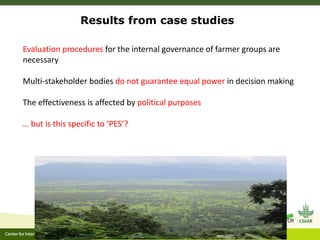 Results from case studies
Evaluation procedures for the internal governance of farmer groups are
necessary
Multi-stakeholder bodies do not guarantee equal power in decision making
The effectiveness is affected by political purposes
… but is this specific to ‘PES’?
 