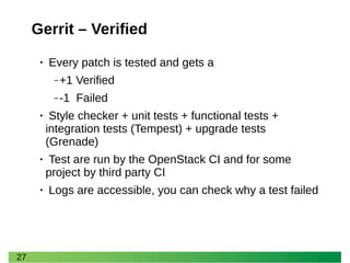 27 
Gerrit – Verified 
• Every patch is tested and gets a 
‒+1 Verified 
‒-1 Failed 
• Style checker + unit tests + functional tests + integration tests (Tempest) + upgrade tests (Grenade) 
• Test are run by the OpenStack CI and for some project by third party CI 
• Logs are accessible, you can check why a test failed  