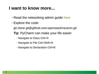 7 
I want to know more... 
•Read the networking admin guide here 
•Explore the code: 
git clone git@github.com:openstack/neutron.git 
Tip: PyCharm can make your life easier 
‒Navigate to Class Ctrl+N 
‒Navigate to File Ctrl+Shift+N 
‒Navigate to Declaration Ctrl+B  