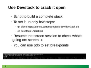 8 
Use Devstack to crack it open 
• Script to build a complete stack 
• To set it up only few steps: 
‒ git clone https://github.com/openstack-dev/devstack.git 
‒ cd devstack; ./stack.sh 
• Resume the screen session to check what's going on: screen -x 
• You can use pdb to set breakpoints  