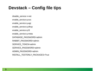 9 
Devstack – Config file tips 
disable_service n-net 
enable_service q-svc 
enable_service q-agt 
enable_service q-dhcp 
enable_service q-l3 
enable_service q-meta 
DATABASE_PASSWORD=admin 
RABBIT_PASSWORD=admin 
SERVICE_TOKEN=admin 
SERVICE_PASSWORD=admin 
ADMIN_PASSWORD=admin 
INSTALL_TESTONLY_PACKAGES=True  