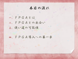 本日の流れ
一．ＦＰＧＡとは
二．ＦＰＧＡとの出会い
三．使い道の可能性
四．ＦＰＧＡ導入への第一歩

 