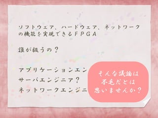 ソフトウェア、ハードウェア、ネットワーク
の機能を実現できるＦＰＧＡ

誰が扱うの？
アプリケーションエンジニア？
そんな議論は
サーバエンジニア？
不毛だとは
ネットワークエンジニア？
思いませんか？

 