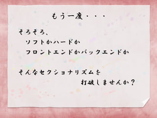 もう一度・・・
そろそろ、
ソフトかハードか
フロントエンドかバックエンドか
そんなセクショナリズムを
打破しませんか？

 