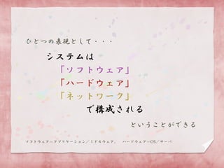 ひとつの表現として・・・

システムは
「ソフトウェア」
「ハードウェア」
「ネットワーク」
で構成される
ということができる
ソフトウェア＝アプリケーション／ミドルウェア。

ハードウェア＝OS／サーバ

 