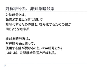 対称暗号系、非対象暗号系
対称暗号とは、
先ほど定義した鍵に関して
暗号化するための鍵と、復号化するための鍵が
同じような暗号系
非対象暗号系は、
対称暗号系と違って、
使用する鍵が異なること。(RSA暗号とか)
しばしば、公開鍵暗号系と呼ばれる。
 