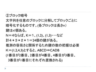 ②ブロック暗号
文字列を任意のブロックに分解してブロックごとに
暗号化するものです。(各ブロックは長さｎ）
鍵はn!個ある。
Ｎ＝４ならば、K＝１、(1,2)、(1,3)・・・など
計４＊３＊２＊１＝24個の鍵がある。
推測の容易さと関係するため鍵の数の把握は必要
Ｋ＝(1,2,4,3)とすると、ABCD⇒CADB
(1番目が2番目、2番目が4番目、4番目が3番目、
3番目が1番目にそれぞれ置換される)
 