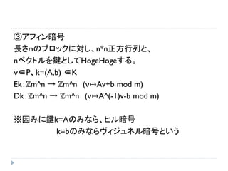 ③アフィン暗号
長さｎのブロックに対し、n*n正方行列と、
nベクトルを鍵としてHogeHogeする。
ｖ∈P、k=(A,b) ∈K
Ek：ℤm^n → ℤm^n (ｖ↦Av+b mod m)
Dk：ℤm^n → ℤm^n (ｖ↦A^(-1)v-b mod m)
※因みに鍵k=Aのみなら、ヒル暗号
k=bのみならヴィジュネル暗号という
 