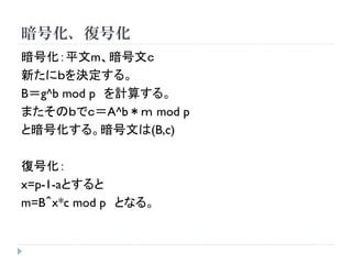 暗号化、復号化
暗号化：平文m、暗号文ｃ
新たにｂを決定する。
B＝g^b mod p を計算する。
またそのｂでｃ＝A^b＊ｍ mod p
と暗号化する。暗号文は(B,c)
復号化：
x=p-1-aとすると
m=B＾ｘ*c mod p となる。
 