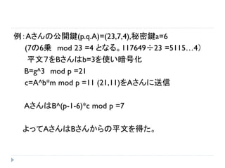 例：Aさんの公開鍵(p.q.A)=(23,7,4),秘密鍵a=6
(7の6乗 mod 23 =4 となる。117649÷23 =5115…4）
平文７をBさんはb=3を使い暗号化
B=g^3 mod p =21
c=A^b*m mod p =11 (21,11)をAさんに送信
AさんはB^(p-1-6)*c mod p =7
よってAさんはBさんからの平文を得た。
 