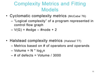 Complexity Metrics and Fitting
Models
• Cyclomatic complexity metrics (McCabe`76)
– “Logical complexity” of a program represented in
control flow graph
– V(G) = #edge – #node + 2
• Halstead complexity metrics (Halsted`77)
– Metrics based on # of operators and operands
– Volume = N * log2n
– # of defects = Volume / 3000
11
 