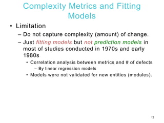 Complexity Metrics and Fitting
Models
• Limitation
– Do not capture complexity (amount) of change.
– Just fitting models but not prediction models in
most of studies conducted in 1970s and early
1980s
• Correlation analysis between metrics and # of defects
– By linear regression models
• Models were not validated for new entities (modules).
12
 