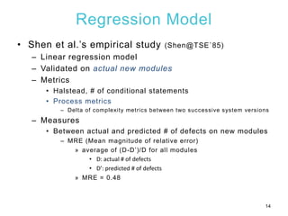 Regression Model
• Shen et al.’s empirical study (Shen@TSE`85)
– Linear regression model
– Validated on actual new modules
– Metrics
• Halstead, # of conditional statements
• Process metrics
– Delta of complexity metrics between two successive system versions
– Measures
• Between actual and predicted # of defects on new modules
– MRE (Mean magnitude of relative error)
» average of (D-D’)/D for all modules
• D: actual # of defects
• D’: predicted # of defects
» MRE = 0.48
14
 