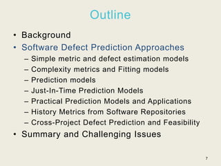 Outline
• Background
• Software Defect Prediction Approaches
– Simple metric and defect estimation models
– Complexity metrics and Fitting models
– Prediction models
– Just-In-Time Prediction Models
– Practical Prediction Models and Applications
– History Metrics from Software Repositories
– Cross-Project Defect Prediction and Feasibility
• Summary and Challenging Issues
7
 