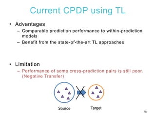 Current CPDP using TL
• Advantages
– Comparable prediction performance to within-prediction
models
– Benefit from the state-of-the-art TL approaches
• Limitation
– Performance of some cross-prediction pairs is still poor.
(Negative Transfer)
75
Source Target
 