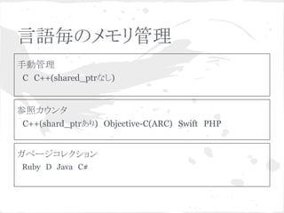 言語毎のメモリ管理 
手動管理 
　C　C++(shared_ptrなし) 
参照カウンタ 
　C++(shard_ptrあり)　Objective-C(ARC)　Swift　PHP 
ガベージコレクション 
　Ruby　D　Java　C#　 
 