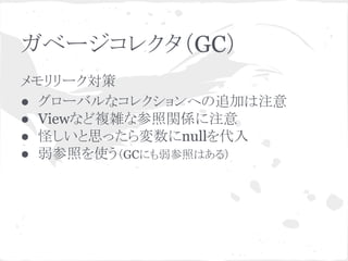 ガベージコレクタ（GC） 
メモリリーク対策 
● グローバルなコレクションへの追加は注意 
● Viewなど複雑な参照関係に注意 
● 怪しいと思ったら変数にnullを代入 
● 弱参照を使う（GCにも弱参照はある） 
 