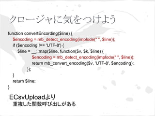 クロージャに気をつけよう 
function convertEncording($line) { 
$encoding = mb_detect_encoding(implode(" ", $line)); 
if ($encoding !== 'UTF-8') { 
$line = __::map($line, function($v, $k, $line) { 
$encoding = mb_detect_encoding(implode(" ", $line)); 
return mb_convert_encoding($v, 'UTF-8', $encoding); 
}); 
} 
return $line; 
} 
ECsvUpload䜘䜚 
䚷㔜」䛧䛯㛵ᩘ࿧䜃ฟ䛧䛜䛒䜛 
 