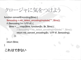 クロージャに気をつけよう 
function convertEncording($line) { 
$encoding = mb_detect_encoding(implode(" ", $line)); 
if ($encoding !== 'UTF-8') { 
$line = __::map($line, function($v, $k, $line) { 
// $encoding = mb_detect_encoding(implode(" ", $line)); 
return mb_convert_encoding($v, 'UTF-8', $encoding); 
}); 
} 
return $line; 
} 
䛣䜜䛿䛷䛝䛺䛔 
 