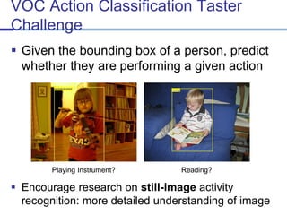 VOC Action Classification Taster Challenge 
Given the bounding box of a person, predict whether they are performing a given action 
Playing Instrument? 
Reading? 
Encourage research on still-imageactivity recognition: more detailed understanding of image  