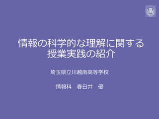 情報の科学的な理解に関する
授業実践の紹介
埼玉県立川越南高等学校
情報科 春日井 優
 