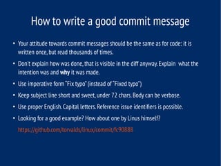 How to write a good commit message
●
Your attitude towards commit messages should be the same as for code: it is
written once,but read thousands of times.
●
Don't explain how was done,that is visible in the diff anyway.Explain what the
intention was and why it was made.
●
Use imperative form “Fix typo”(instead of “Fixed typo”)
●
Keep subject line short and sweet,under 72 chars.Body can be verbose.
●
Use proper English.Capital letters.Reference issue identifiers is possible.
●
Looking for a good example? How about one by Linus himself?
https://github.com/torvalds/linux/commit/fc90888
 