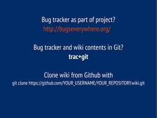 Bug tracker as part of project?
http://bugseverywhere.org/
Bug tracker and wiki contents in Git?
trac+git
Clone wiki from Github with
git clone https://github.com/YOUR_USERNAME/YOUR_REPOSITORY.wiki.git
 