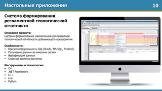Настольные приложения
Система формирования
регламентной геологической
отчетности
Описание проекта:
Система формирования ежемесячной регламентной
геологической отчётности добывающего предприятия.
Особенности :
 Кроссплатформенность БД (Oracle, MS SQL, Firebird)
 Получение данных из внешних систем
 Верификация данных
 Сложная система расчётов
Инструменты и технологии:
 C#
 .NET Framework
 C++
 Lua
 Python
10
 