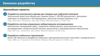 Заказная разработка
Разработка электронного архива дел скважин для нефтяной компании
Электронный архив скан-образов дел скважин (более 1 200 000 документов) с функциями
навигации по скважинам и месторождениям, просмотра истории скважины и пр.
Годы: 2012-2013; Технологии: Java, Dojo, Oracle; Масштаб проекта: 25 000 ч/час.
5
Крупнейшие проекты
Разработка системы управления лабораторными исследованиями
Комплексное планирование работ, управление лабораториями, выполняемыми в них
исследованиями, метрологический контроль результатов и производственного обеспечения.
Годы: 2014-н.в.; Технологии: Java, Oracle; Масштаб проекта: 20 000 ч/час.
6
Разработка мобильных приложений
Более 100 проектов по разработке мобильных приложений различного масштаба и направленности.
Годы: 2008-н.в.; Технологии: iOS, Android, Windows; Масштаб проекта: 55 000 ч/час.
7
 