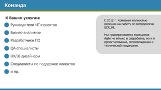 Команда
Руководители ИТ-проектов
Бизнес-аналитики
Разработчики ПО
QA-специалисты
UX/UI-дизайнеры
Специалисты по поддержке клиентов
и пр.
С 2012 г. Компания полностью
перешла на работу по методологии
SCRUM.
Мы придерживаемся принципов
Agile не только в разработке, но и в
проектировании, сопровождении и
технической поддержке.
К Вашим услугам:
 