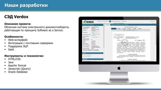 Наши разработки
СЭД Verdox
Описание проекта:
Облачная система электронного документооборота,
работающая по принципу Software as a Service.
Особенности:
 Web-интерфейс
 Интеграция с почтовыми серверами
 Поддержка ЭЦП
 SaaS
Инструменты и технологии:
 HTML/CSS
 Java
 Apache Tomcat
 Javascript (jQuery)
 Oracle Database
 
