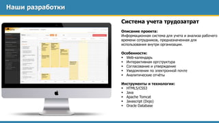 Наши разработки
Система учета трудозатрат
Описание проекта:
Информационная система для учета и анализа рабочего
времени сотрудников, предназначенная для
использования внутри организации.
Особенности:
 Web-календарь
 Интерактивная оргструктура
 Согласование и утверждение
 Уведомления по электронной почте
 Аналитические отчёты
Инструменты и технологии:
 HTML5/CSS3
 Java
 Apache Tomcat
 Javascript (Dojo)
 Oracle Database
 