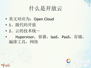 什么是开放云
• 英文对应为：Open Cloud
• 1、源代码开放
• 2、云的技术栈－
• Hypervisor，容器，IaaS，PaaS，存储，
编排工具，网络
 