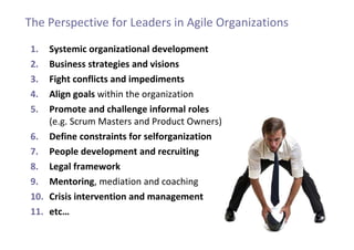 1. Systemic organizational development
2. Business strategies and visions
3. Fight conflicts and impediments
4. Align goals within the organization
5. Promote and challenge informal roles
(e.g. Scrum Masters and Product Owners)
6. Define constraints for selforganization
7. People development and recruiting
8. Legal framework
9. Mentoring, mediation and coaching
10. Crisis intervention and management
11. etc…
The Perspective for Leaders in Agile Organizations
 