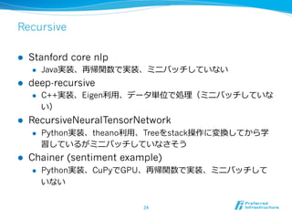 Recursive
l  Stanford core nlp
l  Java実装、再帰関数で実装、ミニバッチしていない
l  deep-recursive
l  C++実装、Eigen利利⽤用、データ単位で処理理（ミニバッチしていな
い）
l  RecursiveNeuralTensorNetwork
l  Python実装、theano利利⽤用、Treeをstack操作に変換してから学
習しているがミニバッチしていなさそう
l  Chainer (sentiment example)
l  Python実装、CuPyでGPU、再帰関数で実装、ミニバッチして
いない
24	
 