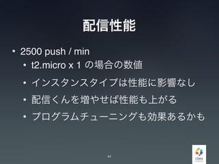 配信性能
• 2500 push / min
• t2.micro x 1 の場合の数値
• インスタンスタイプは性能に影響なし
• 配信くんを増やせば性能も上がる
• プログラムチューニングも効果あるかも
44
 