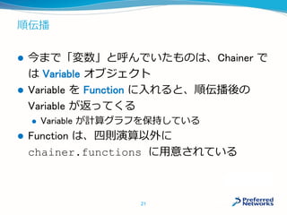 順伝播
 今まで「変数」と呼んでいたものは、Chainer で
は Variable オブジェクト
 Variable を Function に入れると、順伝播後の
Variable が返ってくる
 Variable が計算グラフを保持している
 Function は、四則演算以外に
chainer.functions に用意されている
21
 