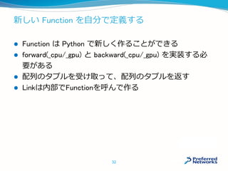 新しい Function を自分で定義する
 Function は Python で新しく作ることができる
 forward(_cpu/_gpu) と backward(_cpu/_gpu) を実装する必
要がある
 配列のタプルを受け取って、配列のタプルを返す
 Linkは内部でFunctionを呼んで作る
32
 