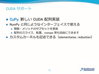 CUDA サポート
 CuPy: 新しい CUDA 配列実装
 NumPy と同じようなインターフェイスで使える
 関数・メソッドのサブセットを実装
 配列のスライス、転置、reshape 等も自由にできます
 カスタムカーネルも記述できる（elementwise, reduction）
35
 